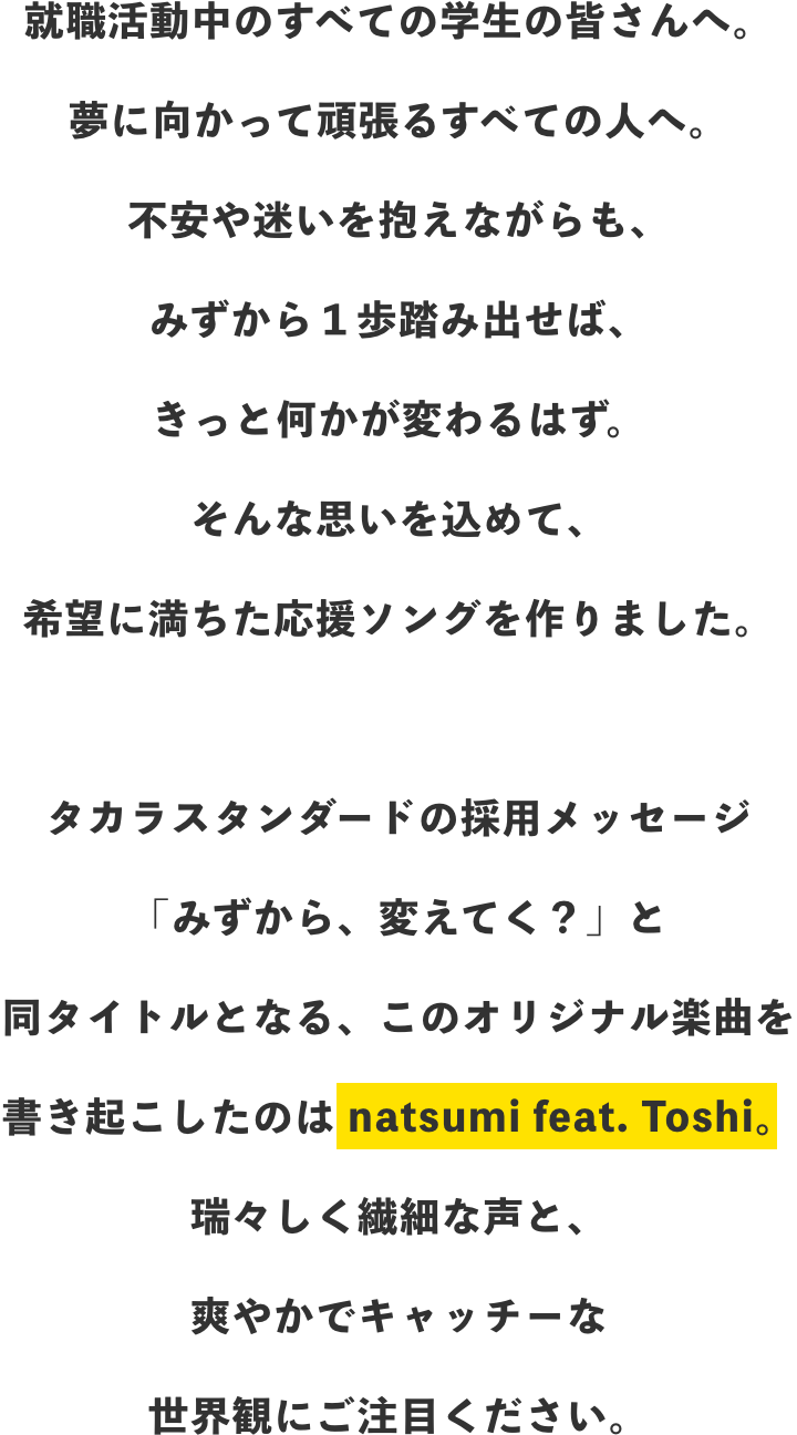 就職活動中の全ての学生の皆さんへ。夢に向かって頑張るすべての人へ。不安や迷いを抱えながらも、みずから1歩踏み出せば、きっと何かが変わるはず。そんな思いを込めて、希望に満ちた応援ソングを作りました。タカラスタンダードの採用メッセージ「みずから、変えてく?」と同タイトルとなる、このオリジナル楽曲を書き起こしたのは natsumi feat. Toshi。瑞々しく繊細な声と、爽やかでキャッチーな世界観にご注目ください。