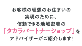 お客様の理想のお住まいの実現のために、信頼できる地域密着の「パートナーショップ」をアドバイザーがご紹介します!